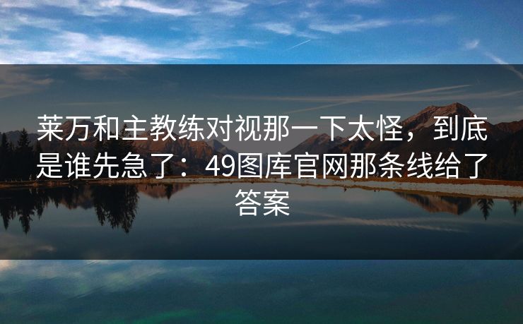 莱万和主教练对视那一下太怪，到底是谁先急了：49图库官网那条线给了答案