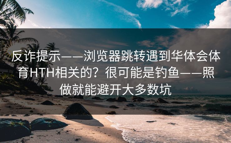 反诈提示——浏览器跳转遇到华体会体育HTH相关的？很可能是钓鱼——照做就能避开大多数坑